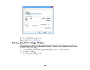 Page 106

2.
Click OKorPrint tostart printing.
 Parent
topic:Printing withWindows
 Selecting
DefaultPrintSettings -Windows
 When
youchange yourprintsettings inaprogram, thechanges applyonlywhile youareprinting inthat
 program
session.Ifyou want tochange theprint settings youuseinall your Windows programs, youcan
 select
newdefault printsettings.
 1.
Access theWindows Desktopandright-click theproduct iconinthe Windows taskbar.
 2.
Select Printer Settings .
 You
seetheprinter settings window:
 106 