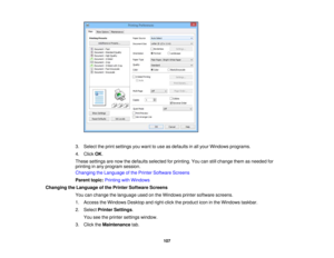 Page 107

3.
Select theprint settings youwant touse asdefaults inall your Windows programs.
 4.
Click OK.
 These
settings arenow thedefaults selected forprinting. Youcanstillchange themasneeded for
 printing
inany program session.
 Changing
theLanguage ofthe Printer Software Screens
 Parent
topic:Printing withWindows
 Changing
theLanguage ofthe Printer Software Screens
 You
canchange thelanguage usedonthe Windows printersoftware screens.
 1.
Access theWindows Desktopandright-click theproduct iconinthe Windows...