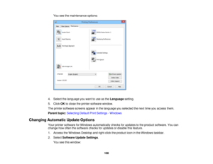 Page 108

You
seethemaintenance options:
 4.
Select thelanguage youwant touse asthe Language setting.
 5.
Click OKtoclose theprinter software window.
 The
printer software screensappearinthe language youselected thenext timeyouaccess them.
 Parent
topic:Selecting DefaultPrintSettings -Windows
 Changing
Automatic UpdateOptions
 Your
printer software forWindows automatically checksforupdates tothe product software. Youcan
 change
howoften thesoftware checksforupdates ordisable thisfeature.
 1.
Access theWindows...