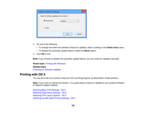 Page 109

3.
Doone ofthe following:
 •
To change howoften thesoftware checksforupdates, selectasetting inthe Check everymenu.
 •
To disable theautomatic updatefeature, selecttheNever option.
 4.
Click OKtoexit.
 Note:
Ifyou choose todisable theautomatic updatefeature, youcancheck forupdates manually.
 Parent
topic:Printing withWindows
 Related
tasks
 Checking
forSoftware Updates
 Printing
withOSX
 You
canprint withyour product usinganyOSXprinting program, asdescribed inthese sections.
 Note:
Ifyou have...