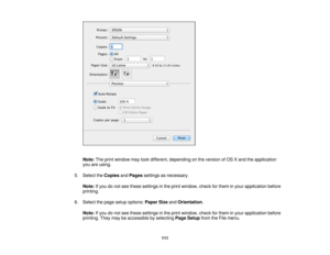 Page 111

Note:
Theprint window maylookdifferent, depending onthe version ofOS Xand theapplication
 you
areusing.
 5.
Select theCopies andPages settings asnecessary.
 Note:
Ifyou donot see these settings inthe print window, checkforthem inyour application before
 printing.

6.
Select thepage setup options: PaperSizeandOrientation .
 Note:
Ifyou donot see these settings inthe print window, checkforthem inyour application before
 printing.
Theymaybeaccessible byselecting PageSetup fromtheFile menu.
 111 