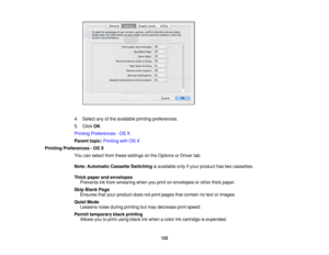 Page 122

4.
Select anyofthe available printingpreferences.
 5.
Click OK.
 Printing
Preferences -OS X
 Parent
topic:Printing withOSX
 Printing
Preferences -OS X
 You
canselect fromthese settings onthe Options orDriver tab.
 Note:
Automatic CassetteSwitching isavailable onlyifyour product hastwocassettes.
 Thick
paper andenvelopes
 Prevents
inkfrom smearing whenyouprint onenvelopes orother thickpaper.
 Skip
Blank Page
 Ensures
thatyour product doesnotprint pages thatcontain notext orimages.
 Quiet
Mode
 Lessens...