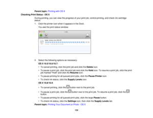 Page 124

Parent
topic:Printing withOSX
 Checking
PrintStatus -OS X
 During
printing, youcanview theprogress ofyour printjob,control printing, andcheck inkcartridge
 status.

1.
Click theprinter iconwhen itappears inthe Dock.
 You
seetheprint status window:
 2.
Select thefollowing optionsasnecessary:
 OS
X10.5/10.6/10.7:
 •
To cancel printing, clicktheprint joband click theDelete icon.
 •
To pause aprint job,click theprint joband click theHold icon.Toresume aprint job,click theprint
 job
marked Holdandclick...