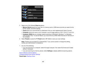 Page 127

5.
Select oneofthe following Scantooptions:
 •
Memory Devicesavesyourscan fileonamemory cardorUSB device andletsyou select thefile
 format,
quality, andother settings.
 •
Cloud sendsyourscanned filestoadestination thatyouhave registered withEpson Connect.
 •
Computer savesyourscan toyour computer oras an image capture inOS X10.6/10.7/10.8/10.9.
 •
Computer (WSD)letsyou manage networkscanning inWindows 8,Windows 7,or Windows
 Vista
(English only).Touse thisfeature, youmust firstsetupWSD (Web Services...