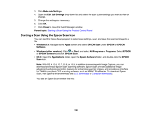 Page 130

3.
Click Make JobSettings .
 4.
Open theEdit JobSettings drop-down listand select thescan button settings youwant toview or
 change.

5.
Change thesettings asnecessary.
 6.
Click OK.
 7.
Click Close toclose theEvent Manager window.
 Parent
topic:Starting aScan Using theProduct ControlPanel
 Starting
aScan Using theEpson ScanIcon
 You
canstart theEpson Scanprogram toselect scansettings, scan,andsave thescanned imagetoa
 file.

•
Windows 8.x:Navigate tothe Apps screen andselect EPSON Scanunder EPSON...