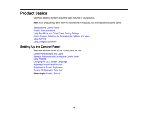Page 14

Product
Basics
 See
these sections tolearn about thebasic features ofyour product.
 Note:
Yourproduct maydiffer fromtheillustrations inthis guide, buttheinstructions arethesame.
 Setting
Upthe Control Panel
 Product
PartsLocations
 Using
EcoMode andOther Power Saving Settings
 Epson
Connect Solutions forSmartphones, Tablets,andMore
 Using
AirPrint
 Using
Google CloudPrint
 Setting
Upthe Control Panel
 See
these sections toset upthe control panelforuse.
 Control
PanelButtons andLights
 Setting
aPassword...