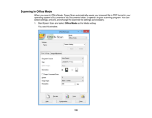 Page 135

Scanning
inOffice Mode
 When
youscan inOffice Mode, Epson Scanautomatically savesyourscanned fileinPDF format inyour
 operating
systemsDocuments orMy Documents folder,oropens itin your scanning program.Youcan
 select
settings, preview, andchange thescanned filesettings asnecessary.
 1.
Start Epson Scanandselect Office Modeasthe Mode setting.
 You
seethiswindow:
 135 