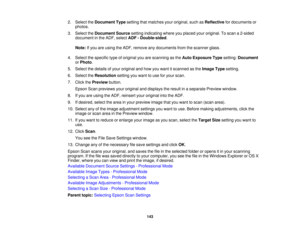 Page 143

2.
Select theDocument Typesetting thatmatches youroriginal, suchasReflective fordocuments or
 photos.

3.
Select theDocument Sourcesettingindicating whereyouplaced youroriginal. Toscan a2-sided
 document
inthe ADF, select ADF-Double-sided .
 Note:
Ifyou areusing theADF, remove anydocuments fromthescanner glass.
 4.
Select thespecific typeoforiginal youarescanning asthe Auto Exposure Typesetting: Document
 or
Photo .
 5.
Select thedetails ofyour original andhow youwant itscanned asthe Image...
