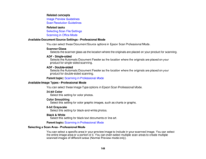 Page 144

Related
concepts
 Image
Preview Guidelines
 Scan
Resolution Guidelines
 Related
tasks
 Selecting
ScanFileSettings
 Scanning
inOffice Mode
 Available
Document SourceSettings -Professional Mode
 You
canselect theseDocument Sourceoptions inEpson ScanProfessional Mode.
 Scanner
Glass
 Selects
thescanner glassasthe location wheretheoriginals areplaced onyour product forscanning.
 ADF
-Single-sided
 Selects
theAutomatic Document Feederasthe location wheretheoriginals areplaced onyour
 product
forsingle-sided...