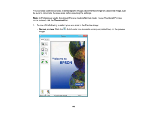 Page 145

You
canalso usethescan areatoselect specific ImageAdjustments settingsforascanned image.Just
 be
sure toclick inside thescan areabefore selecting thesettings.
 Note:
InProfessional Mode,thedefault Preview modeisNormal mode.Touse Thumbnail Preview
 mode
instead, clicktheThumbnail tab.
 1.
Doone ofthe following toselect yourscan areainthe Preview image:
 •
Normal preview :Click the AutoLocate icontocreate amarquee (dottedline)onthe preview
 image.

145 