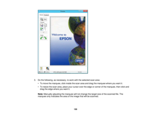 Page 150

3.
Dothe following, asnecessary, towork withtheselected scanarea:
 •
To move themarquee, clickinside thescan areaanddrag themarquee whereyouwant it.
 •
To resize thescan area, place yourcursor overtheedge orcorner ofthe marquee, thenclickand
 drag
theedge where youwant it.
 Note:
Manually adjustingthemarquee willnot change thetarget sizeofthe scanned file.The
 marquee
onlyindicates thearea ofthe image thatwillbescanned.
 150 