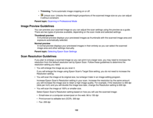 Page 152

•
Trimming :Turns automatic imagecropping onoroff.
 •
Unlock icon:Unlocks thewidth/height proportionsofthe scanned imagesizesoyou canadjust
 it
without constraint.
 Parent
topic:Scanning inProfessional Mode
 Image
Preview Guidelines
 You
canpreview yourscanned imagesoyou canadjust thescan settings usingthepreview asaguide.
 There
aretwo types ofpreview available, depending onthe scan mode andselected settings:
 Thumbnail
preview
 A
thumbnail previewdisplays yourpreviewed imagesasthumbnails...