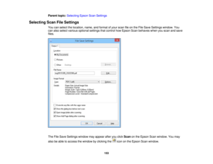 Page 153

Parent
topic:Selecting EpsonScanSettings
 Selecting
ScanFileSettings
 You
canselect thelocation, name,andformat ofyour scan fileonthe File Save Settings window. You
 can
also select various optional settingsthatcontrol howEpson Scanbehaves whenyouscan andsave
 files.

The
FileSave Settings windowmayappear afteryouclick Scan onthe Epson Scanwindow. Youmay
 also
beable toaccess thewindow byclicking theicononthe Epson Scanwindow.
 153 