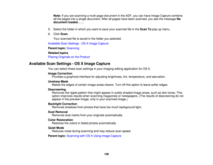 Page 158

Note:
Ifyou arescanning amulti-page documentinthe ADF, youcanhave Image Capture combine
 all
the pages intoasingle document. Afterallpages havebeen scanned, youseethemessage No
 document
loaded....
 5.
Select thefolder inwhich youwant tosave yourscanned fileinthe Scan Topop-up menu.
 6.
Click Scan.
 Your
scanned fileissaved inthe folder youselected.
 Available
ScanSettings -OS XImage Capture
 Parent
topic:Scanning
 Related
topics
 Placing
Originals onthe Product
 Available
ScanSettings -OS XImage...