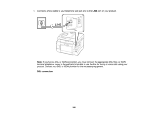 Page 160

1.
Connect aphone cabletoyour telephone walljack andtothe LINE portonyour product.
 Note:
Ifyou have aDSL orISDN connection, youmust connect theappropriate DSLfilter, orISDN
 terminal
adapterorrouter tothe wall jack tobe able touse theline forfaxing orvoice callsusing your
 product.
ContactyourDSLorISDN provider forthe necessary equipment.
 DSL
connection
 160  