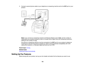 Page 165

3.
Connect asecond phonecabletoyour telephone oranswering machineandtothe EXT portonyour
 product.

Note:
Ifyou connect ananswering machineandReceive Modeisset toAuto ,set the number of
 rings
before yourproduct answers acall toanumber thatishigher thanyouranswering machines
 setting
forthe number ofrings.
 Any
phone oranswering machinemustbeconnected tothe EXT portforyour product todetect an
 incoming
faxcall when thephone ispicked up.Epson cannot guarantee compatibility withVoIP,
 cable
phone...