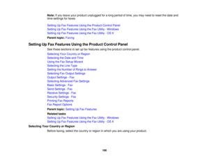 Page 166

Note:
Ifyou leave yourproduct unplugged foralong period oftime, youmay need toreset thedate and
 time
settings forfaxes.
 Setting
UpFax Features UsingtheProduct ControlPanel
 Setting
UpFax Features UsingtheFax Utility -Windows
 Setting
UpFax Features UsingtheFax Utility -OS X
 Parent
topic:Faxing
 Setting
UpFax Features UsingtheProduct ControlPanel
 See
these sections toset upfax features usingtheproduct controlpanel.
 Selecting
YourCountry orRegion
 Selecting
theDate andTime
 Using
theFax Setup...
