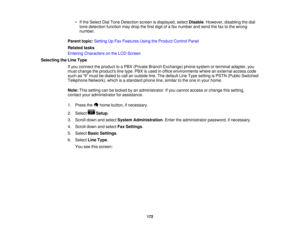 Page 172

•
Ifthe Select DialTone Detection screenisdisplayed, selectDisable .However, disablingthedial
 tone
detection functionmaydrop thefirst digit ofafax number andsend thefaxtothe wrong
 number.

Parent
topic:Setting UpFax Features UsingtheProduct ControlPanel
 Related
tasks
 Entering
Characters onthe LCD Screen
 Selecting
theLine Type
 If
you connect theproduct toaPBX (Private BranchExchange) phonesystem orterminal adapter, you
 must
change theproducts linetype. PBXisused inoffice environments...