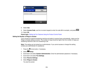 Page 174

8.
Select Use.
 9.
Select Access Code,use theon-screen keypadtoenter thecode (9 for example), andpress .
 10.
Select OK.
 Parent
topic:Setting UpFax Features UsingtheProduct ControlPanel
 Setting
theNumber ofRings toAnswer
 If
you connect anexternal answering machineandselect toreceive faxesautomatically, makesurethe
 Rings
toAnswer settingiscorrect. Thenumber ofrings should behigher thanthenumber ofrings your
 answering
machineisset tofor answering acall.
 Note:
Thissetting canbelocked byan...