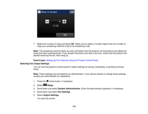 Page 175

7.
Select thenumber ofrings andselect OK.Make suretoselect anumber higherthanthenumber of
 rings
youranswering machineisset tofor answering acall.
 Note:
Theanswering machinepicksupevery callfaster thantheproduct, buttheproduct candetect fax
 tones
andstart receiving faxes.Ifyou answer thephone andhear afax tone, check thattheproduct has
 started
receiving thefax, then hang up.
 Parent
topic:Setting UpFax Features UsingtheProduct ControlPanel
 Selecting
FaxOutput Settings
 You
canusetheproducts...