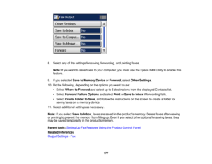 Page 177

8.
Select anyofthe settings forsaving, forwarding, andprinting faxes.
 Note:
Ifyou want tosave faxes toyour computer, youmust usetheEpson FAXUtility toenable this
 feature.

9.
Ifyou selected SavetoMemory DeviceorForward ,select Other Settings .
 10.
Dothe following, depending onthe options youwant touse:
 •
Select Where toForward andselect upto5destinations fromthedisplayed Contactslist.
 •
Select Forward FailureOptions andselect PrintorSave toInbox ifforwarding fails.
 •
Select Create FoldertoSave...