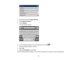 Page 19

3.
Scroll downandselect Admin Settings .
 4.
Select Admin Password .
 5.
Select Register .
 You
seeascreen likethis:
 6.
Use thedisplayed keyboardtoenter apassword, thenpress .
 7.
Enter yourpassword againtoconfirm.
 8.
Select OK.
 9.
Select LockSetting andselect On.
 When
thecontrol panelislocked, youmust enter thepassword toaccess anyofthe locked settings.
 19 