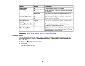 Page 183

Setting
 Options
 Description

Direct
Dialing
 Off
 Does
notrestrict dialingfaxnumbers
 Restrictions

On
 Allows
faxingonlytonumbers storedinthe contacts
 list
orhistory
 Enter
Twice
 Requires
youtoenter faxnumbers twicetoprevent
 errors

Confirm
Address List
 Off
 Selects
whether todisplay arecipient confirmation
 screen
beforeafax issent
 On

Inbox
Password
 Register
 Lets
yousetapassword forviewing incoming faxes
 Settings

Backup
DataAuto Clear
 Off
 Automatically
erasessentorreceived faxdata...