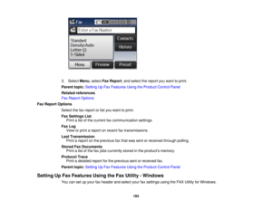 Page 184

3.
Select Menu,select FaxReport ,and select thereport youwant toprint.
 Parent
topic:Setting UpFax Features UsingtheProduct ControlPanel
 Related
references
 Fax
Report Options
 Fax
Report Options
 Select
thefaxreport orlist you want toprint.
 Fax
Settings List
 Print
alist ofthe current faxcommunication settings.
 Fax
Log
 View
orprint areport onrecent faxtransmissions.
 Last
Transmission
 Print
areport onthe previous faxthat was sent orreceived throughpolling.
 Stored
FaxDocuments
 Print
alist ofthe...