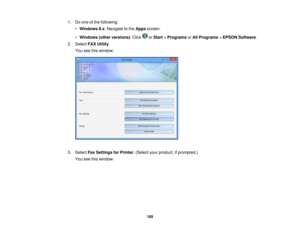 Page 185

1.
Doone ofthe following:
 •
Windows 8.x:Navigate tothe Apps screen.
 •
Windows (otherversions) :Click orStart >Programs orAll Programs >EPSON Software .
 2.
Select FAXUtility .
 You
seethiswindow:
 3.
Select FaxSettings forPrinter .(Select yourproduct, ifprompted.)
 You
seethiswindow:
 185 