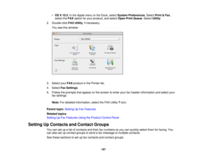 Page 187

•
OS X10.5 :In the Apple menuorthe Dock, select System Preferences .Select Print&Fax ,
 select
theFAX option foryour product, andselect OpenPrintQueue .Select Utility.
 2.
Double-click FAXUtility ,if necessary.
 You
seethiswindow:
 3.
Select yourFAX product inthe Printer list.
 4.
Select FaxSettings .
 5.
Follow theprompts thatappear onthe screen toenter yourfaxheader information andselect your
 fax
settings.
 Note:
Fordetailed information, selecttheFAX Utility ?icon.
 Parent
topic:Setting UpFax...