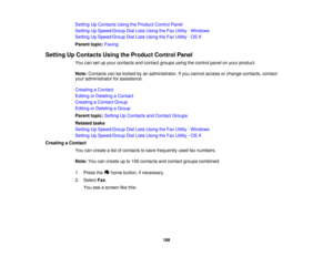 Page 188

Setting
UpContacts UsingtheProduct ControlPanel
 Setting
UpSpeed/Group DialLists Using theFax Utility -Windows
 Setting
UpSpeed/Group DialLists Using theFax Utility -OS X
 Parent
topic:Faxing
 Setting
UpContacts UsingtheProduct ControlPanel
 You
cansetupyour contacts andcontact groupsusingthecontrol panelonyour product.
 Note:
Contacts canbelocked byan administrator. Ifyou cannot access orchange contacts, contact
 your
administrator forassistance.
 Creating
aContact
 Editing
orDeleting aContact...