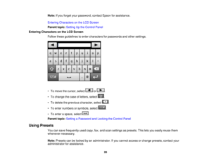 Page 20

Note:
Ifyou forget yourpassword, contactEpsonforassistance.
 Entering
Characters onthe LCD Screen
 Parent
topic:Setting Upthe Control Panel
 Entering
Characters onthe LCD Screen
 Follow
theseguidelines toenter characters forpasswords andother settings.
 •
To move thecursor, select or.
 •
To change thecase ofletters, select .
 •
To delete theprevious character, select .
 •
To enter numbers orsymbols, select .
 •
To enter aspace, select .
 Parent
topic:Setting aPassword andLocking theControl Panel...