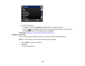 Page 192

5.
Doone ofthe following:
 •
To delete thecontact, selectDelete andselect Yesonthe confirmation screen.
 •
To edit thecontact, selectEdit,select theitem youwant tochange, enterthecorrect information,
 and
select .When youarefinished editing,selectSave.
 Parent
topic:Setting UpContacts UsingtheProduct ControlPanel
 Creating
aContact Group
 You
cancreate agroup ofcontacts sothat youcaneasily sendfaxes tomultiple recipients.
 Note:
Youcancreate upto100 contacts andcontact groupscombined.
 1.
Press the...