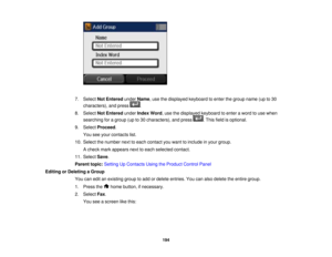 Page 194

7.
Select NotEntered underName,use thedisplayed keyboardtoenter thegroup name(upto30
 characters),
andpress .
 8.
Select NotEntered underIndex Word,use thedisplayed keyboardtoenter aword touse when
 searching
foragroup (upto30 characters), andpress .This fieldisoptional.
 9.
Select Proceed .
 You
seeyour contacts list.
 10.
Select thenumber nexttoeach contact youwant toinclude inyour group.
 A
check markappears nexttoeach selected contact.
 11.
Select Save.
 Parent
topic:Setting UpContacts...