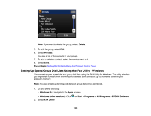 Page 196

Note:
Ifyou want todelete thegroup, selectDelete .
 5.
Toedit thegroup, selectEdit.
 6.
Select Proceed .
 You
seealist ofthe contacts inyour group.
 7.
Toadd ordelete acontact, selectthenumber nexttoit.
 8.
Select Save.
 Parent
topic:Setting UpContacts UsingtheProduct ControlPanel
 Setting
UpSpeed/Group DialLists Using theFax Utility -Windows
 You
cansetupyour speed dialand group diallists using theFAX Utility forWindows. Theutility alsolets
 you
import faxnumbers fromtheWindows AddressBookandback...