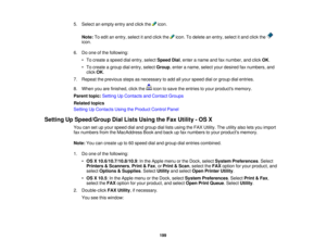 Page 199

5.
Select anempty entryandclick the icon.
 Note:
Toedit anentry, select itand click the icon.Todelete anentry, select itand click the
 icon.

6.
Doone ofthe following:
 •
To create aspeed dialentry, select Speed Dial,enter aname andfaxnumber, andclick OK.
 •
To create agroup dialentry, select Group ,enter aname, selectyourdesired faxnumbers, and
 click
OK.
 7.
Repeat theprevious stepsasnecessary toadd allyour speed dialorgroup dialentries.
 8.
When youarefinished, clickthe icontosave theentries toyour...