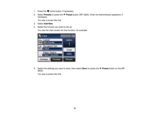 Page 21

1.
Press the homebutton, ifnecessary.
 2.
Select Presets orpress the Preset button(WF-3620). EntertheAdministrator password,if
 necessary.

You
seeascreen likethis:
 3.
Select AddNew.
 4.
Select thefunction youwant toset up.
 You
seethemain screen forthat function, forexample:
 5.
Select thesettings youwant tosave, thenselect Save(orpress the Preset buttononthe WF-
 3620).

You
seeascreen likethis:
 21    