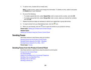 Page 201

5.
Toadd anentry, double-click anempty entry.
 Note:
Toedit anentry, select itand change theinformation. Todelete anentry, select itand press
 the
Delete keyonyour keyboard.
 6.
Doone ofthe following:
 •
To create aspeed dialentry, select Speed Dial,enter aname andfaxnumber, andclick OK.
 •
To create agroup dialentry, select Group Dial,enter aname, selectyourdesired faxnumbers,
 and
click OK.
 7.
Repeat theprevious stepsasnecessary toadd allyour speed dialorgroup dialentries.
 8.
Toimport entries...