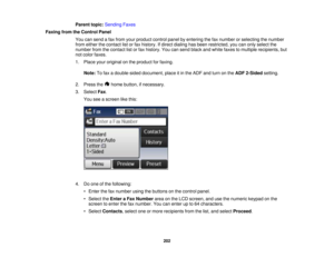 Page 202

Parent
topic:Sending Faxes
 Faxing
fromtheControl Panel
 You
cansend afax from yourproduct controlpanelbyentering thefaxnumber orselecting thenumber
 from
either thecontact listorfax history. Ifdirect dialing hasbeen restricted, youcanonly select the
 number
fromthecontact listorfax history. Youcansend black andwhite faxes tomultiple recipients, but
 not
color faxes.
 1.
Place youroriginal onthe product forfaxing.
 Note:
Tofax adouble-sided document,placeitin the ADF andturn onthe ADF 2-Sided setting....