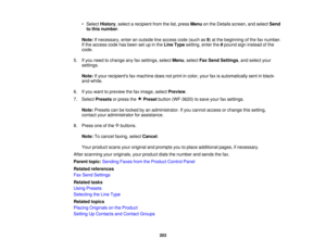 Page 203

•
Select History ,select arecipient fromthelist, press Menu onthe Details screen, andselect Send
 to
this number .
 Note:
Ifnecessary, enteranoutside lineaccess code(such as9) at the beginning ofthe faxnumber.
 If
the access codehasbeen setupinthe Line Type setting, enterthe#pound signinstead ofthe
 code.

5.
Ifyou need tochange anyfaxsettings, selectMenu,select FaxSend Settings ,and select your
 settings.

Note:
Ifyour recipients faxmachine doesnotprint incolor, yourfaxisautomatically sentinblack-...