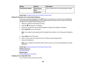 Page 205

Setting
 Options
 Description

Transmission
Report
 Print
onError
 Lets
youselect whentoprint transmission reports.
 Print

Do
Not Print
 Parent
topic:Sending FaxesfromtheProduct ControlPanel
 Dialing
FaxNumbers fromaConnected Telephone
 If
you have connected atelephone tothe EXT portonyour product, youcansend afax bydialing the
 number
fromtheconnected telephone. Ifthe recipients phonenumber andfaxnumber arethesame,
 you
speak tothe recipient beforesending thefax.
 1.
Place youroriginal onthe product...