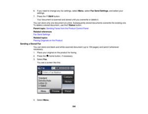 Page 208

6.
Ifyou need tochange anyfaxsettings, selectMenu,select FaxSend Settings ,and select your
 settings.

7.
Press theB&W button.
 Your
document isscanned andstored untilyouoverwrite ordelete it.
 You
canstore onlyonedocument atatime. Subsequently storeddocuments overwritetheexisting one.
 To
delete astored document, usethe Status button.
 Parent
topic:Sending FaxesfromtheProduct ControlPanel
 Related
references
 Fax
Send Settings
 Related
topics
 Placing
Originals onthe Product
 Sending
aStored Fax
 You...