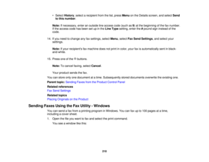 Page 210

•
Select History ,select arecipient fromthelist, press Menu onthe Details screen, andselect Send
 to
this number .
 Note:
Ifnecessary, enteranoutside lineaccess code(such as9) at the beginning ofthe faxnumber.
 If
the access codehasbeen setupinthe Line Type setting, enterthe#pound signinstead ofthe
 code.

14.
Ifyou need tochange anyfaxsettings, selectMenu,select FaxSend Settings ,and select your
 settings.

Note:
Ifyour recipients faxmachine doesnotprint incolor, yourfaxisautomatically sentinblack-...