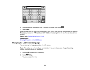 Page 22

6.
Use thedisplayed keyboardtoenter aname forthe preset, thenpress .
 7.
Select Save.
 When
youareusing theproducts controlpaneltocopy, fax,orscan, youcanusethepreset byselecting
 Presets
orpressing thePreset button(WF-3620) andselecting itfrom thelist. You canalso addnew
 presets.

Parent
topic:Setting Upthe Control Panel
 Related
tasks
 Entering
Characters onthe LCD Screen
 Changing
theLCD Screen Language
 You
canchange thelanguage usedonthe LCD screen.
 Note:
Thissetting canbelocked byan...