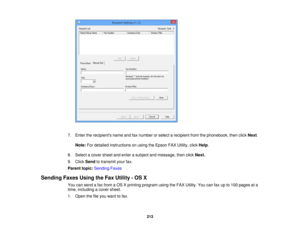 Page 213

7.
Enter therecipients nameandfaxnumber orselect arecipient fromthephonebook, thenclick Next.
 Note:
Fordetailed instructions onusing theEpson FAXUtility, clickHelp.
 8.
Select acover sheetandenter asubject andmessage, thenclickNext.
 9.
Click Send totransmit yourfax.
 Parent
topic:Sending Faxes
 Sending
FaxesUsingtheFax Utility -OS X
 You
cansend afax from aOS Xprinting program usingtheFAX Utility. Youcanfaxupto100 pages ata
 time,
including acover sheet.
 1.
Open thefileyou want tofax.
 213 