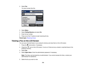 Page 218

2.
Select Fax.
 You
seeascreen likethis:
 3.
Select Menu.
 4.
Select Polling Receive andselect On.
 5.
Enter thefaxnumber.
 6.
Press oneofthe buttons tostart receiving thefax.
 Parent
topic:Receiving Faxes
 Viewing
aFax onthe LCD Screen
 You
cansave received faxesinyour products memoryandview them onthe LCD screen.
 1.
Press the homebutton, ifnecessary.
 2.
Check the icononthe LCD screen. Itturns onifthere areany unread orunprinted faxesinthe
 products
memory.
 3.
Select Fax.
 4.
Select OpenInbox.Enter...