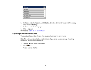 Page 23

3.
Scroll downandselect System Administration .Enter theadministrator password,ifnecessary.
 4.
Select Common Settings.
 5.
Scroll downandselect Language .
 6.
Select alanguage.
 Parent
topic:Setting Upthe Control Panel
 Adjusting
ControlPanelSounds
 You
canadjust thesound levelheard whenyoupress buttons onthe control panel.
 Note:
Thissetting canbelocked byan administrator. Ifyou cannot access orchange thissetting,
 contact
youradministrator forassistance.
 1.
Press the homebutton, ifnecessary.
 2....