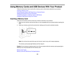 Page 221

Using
Memory CardsandUSB Devices WithYour Product
 Follow
theinstructions heretowork withamemory cardorother device attached toyour product.
 Inserting
aMemory Card
 Connecting
andUsing aUSB Flash DriveorExternal Device
 Viewing
andPrinting FromtheLCD Screen
 Transferring
PhotosonaMemory CardorUSB Device
 Charging
aUSB Device UsingYourProduct
 Inserting
aMemory Card
 Insert
onlyonememory cardatatime intoamemory cardslotonyour product.
 1.
Make surethememory cardandthefiles onitare compatible withyour...