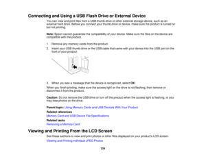 Page 224

Connecting
andUsing aUSB Flash DriveorExternal Device
 You
canview andprint filesfrom aUSB thumb driveorother external storagedevice,suchasan
 external
harddrive. Before youconnect yourthumb driveordevice, makesuretheproduct isturned on
 but
notprinting.
 Note:
Epson cannot guarantee thecompatibility ofyour device. Makesurethefiles onthe device are
 compatible
withtheproduct.
 1.
Remove anymemory cardsfromtheproduct.
 2.
Insert yourUSB thumb driveorthe USB cable thatcame withyour device intotheUSB...