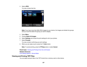 Page 227

3.
Select JPEG.
 You
seeascreen likethis:
 Note:
Ifyou have more than999JPEG images onyour device, theimages aredivided intogroups,
 and
youmust firstselect thegroup youwant todisplay.
 4.
Select Menu.
 5.
Choose SelectAllImages .
 6.
Select Settings andchoose theprint settings forallofyour photos.
 7.
Select Proceed .
 You
seeascreen confirming yourprintsettings.
 8.
When youareready toprint, press the Color button.
 Note:
Tocancel printing, pressthe Stopbutton orselect Cancel .
 Parent
topic:Viewing...